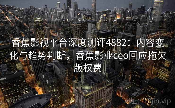 香蕉影视平台深度测评4882：内容变化与趋势判断，香蕉影业ceo回应拖欠版权费
