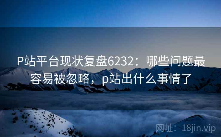 P站平台现状复盘6232：哪些问题最容易被忽略，p站出什么事情了