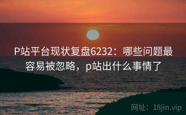 P站平台现状复盘6232:哪些问题最容易被忽略,p站出什么事情了 P站平台现状复盘6232:哪些问题最容易被忽略,p站出什么事情了
