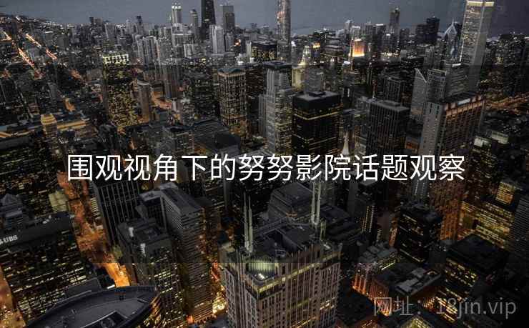 围观视角下的努努影院话题观察 围观视角下的努努影院话题观察