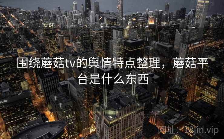 围绕蘑菇tv的舆情特点整理,蘑菇平台是什么东西 围绕蘑菇tv的舆情特点整理,蘑菇平台是什么东西