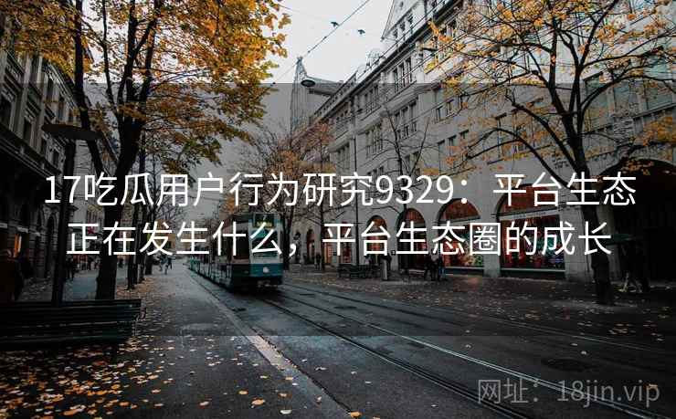 17吃瓜用户行为研究9329：平台生态正在发生什么，平台生态圈的成长