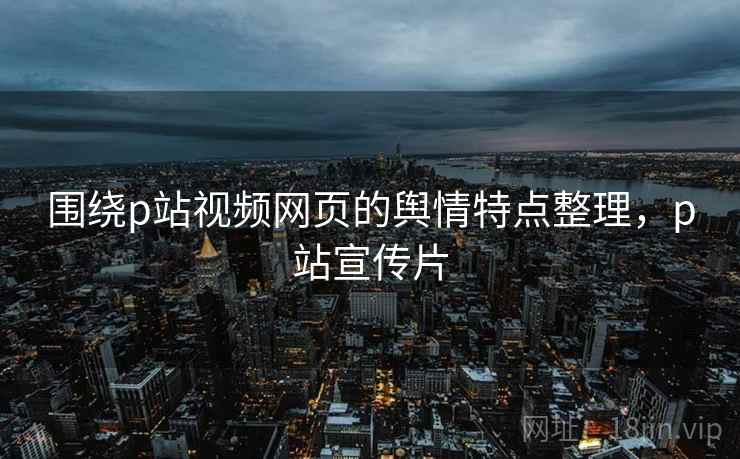围绕p站视频网页的舆情特点整理，p站宣传片