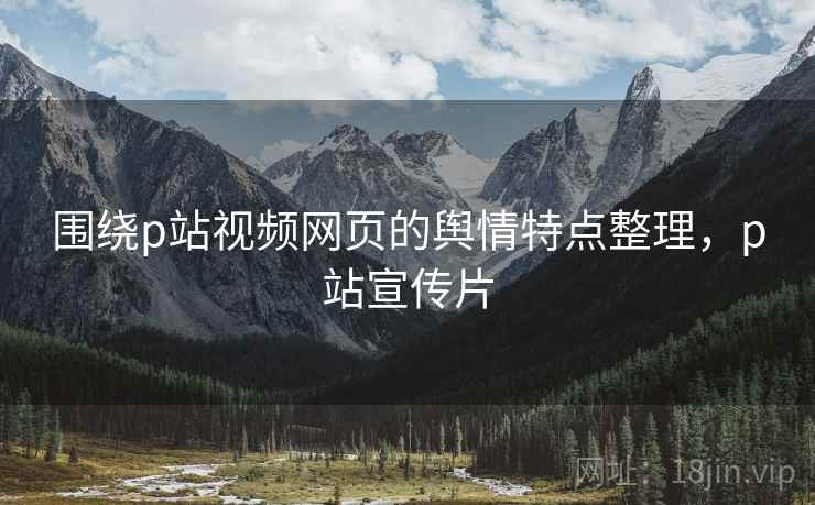 围绕p站视频网页的舆情特点整理，p站宣传片