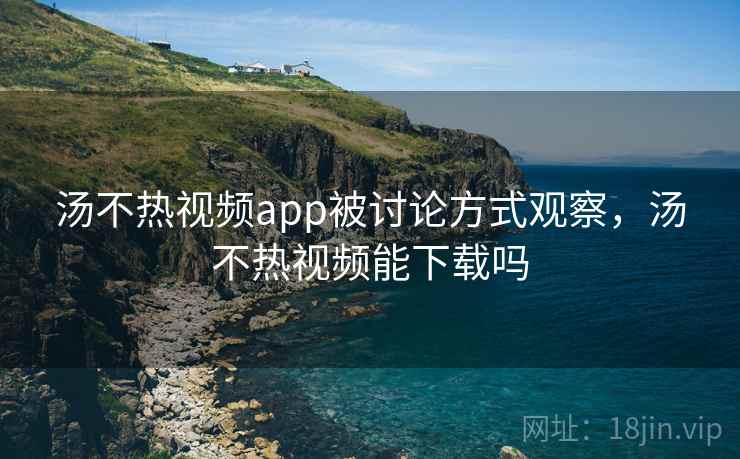 汤不热视频app被讨论方式观察，汤不热视频能下载吗
