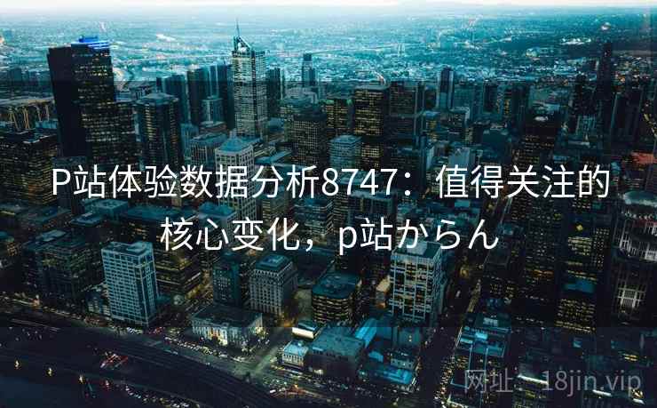 P站体验数据分析8747:值得关注的核心变化,p站からん P站体验数据分析8747:值得关注的核心变化,p站からん