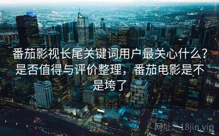 番茄影视长尾关键词用户最关心什么？是否值得与评价整理，番茄电影是不是垮了
