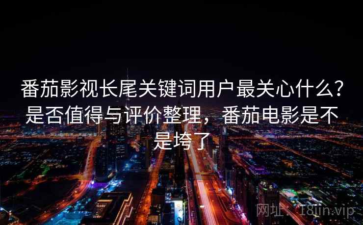番茄影视长尾关键词用户最关心什么？是否值得与评价整理，番茄电影是不是垮了