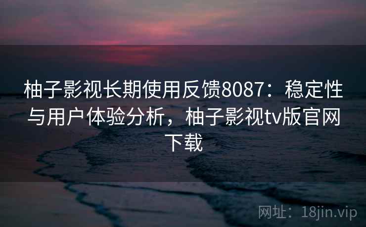 柚子影视长期使用反馈8087:稳定性与用户体验分析,柚子影视tv版官网下载 柚子影视长期使用反馈8087:稳定性与用户体验分析,柚子影视tv版官网下载