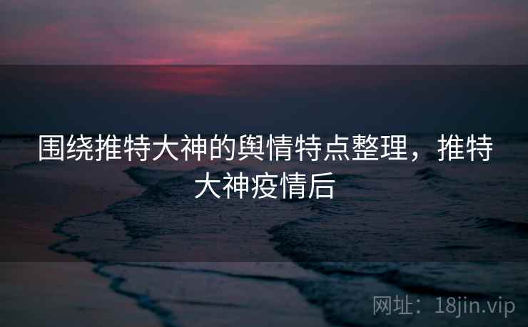 围绕推特大神的舆情特点整理，推特大神疫情后