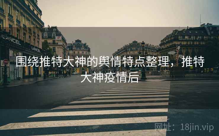 围绕推特大神的舆情特点整理,推特大神疫情后 围绕推特大神的舆情特点整理,推特大神疫情后