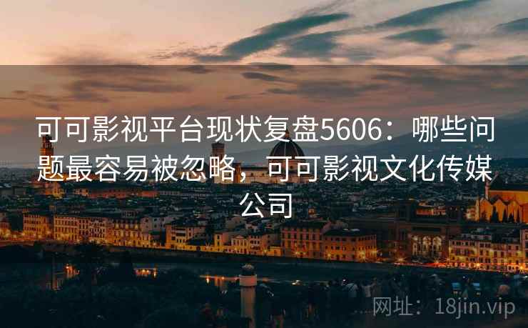 可可影视平台现状复盘5606：哪些问题最容易被忽略，可可影视文化传媒公司