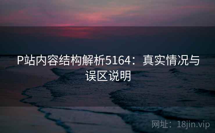 P站内容结构解析5164：真实情况与误区说明