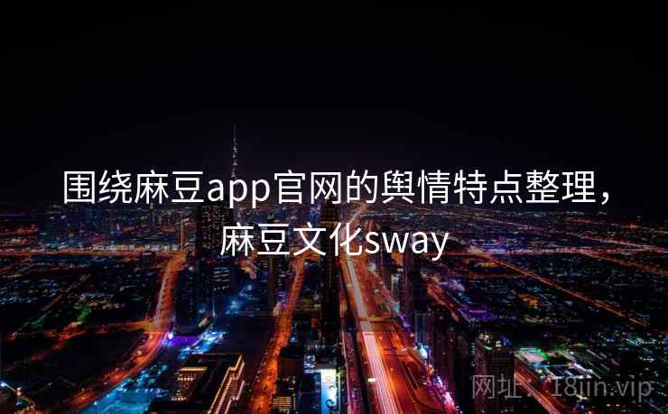 围绕麻豆app官网的舆情特点整理，麻豆文化sway