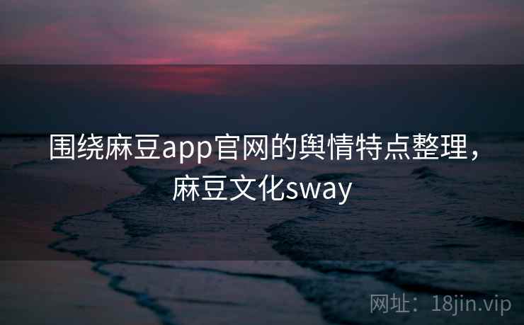 围绕麻豆app官网的舆情特点整理,麻豆文化sway 围绕麻豆app官网的舆情特点整理,麻豆文化sway