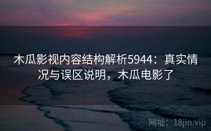 木瓜影视内容结构解析5944：真实情况与误区说明，木瓜电影了