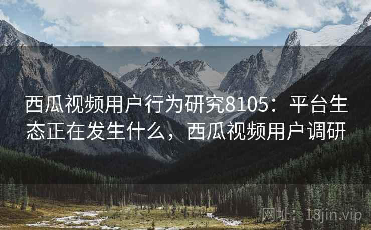 西瓜视频用户行为研究8105:平台生态正在发生什么,西瓜视频用户调研 西瓜视频用户行为研究8105:平台生态正在发生什么,西瓜视频用户调研