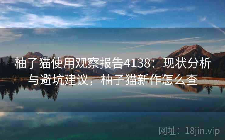 柚子猫使用观察报告4138:现状分析与避坑建议,柚子猫新作怎么查 柚子猫使用观察报告4138:现状分析与避坑建议,柚子猫新作怎么查