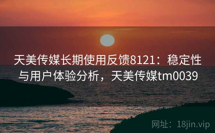 天美传媒长期使用反馈8121：稳定性与用户体验分析，天美传媒tm0039