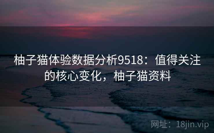 柚子猫体验数据分析9518:值得关注的核心变化,柚子猫资料 柚子猫体验数据分析9518:值得关注的核心变化,柚子猫资料