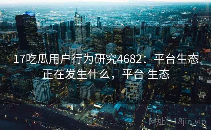 17吃瓜用户行为研究4682：平台生态正在发生什么，平台 生态