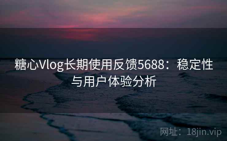 糖心Vlog长期使用反馈5688：稳定性与用户体验分析