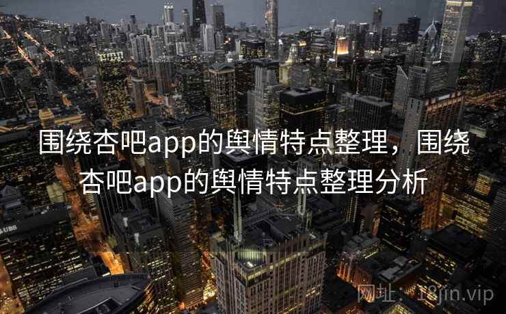 围绕杏吧app的舆情特点整理,围绕杏吧app的舆情特点整理分析 围绕杏吧app的舆情特点整理,围绕杏吧app的舆情特点整理分析