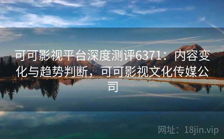 可可影视平台深度测评6371：内容变化与趋势判断，可可影视文化传媒公司