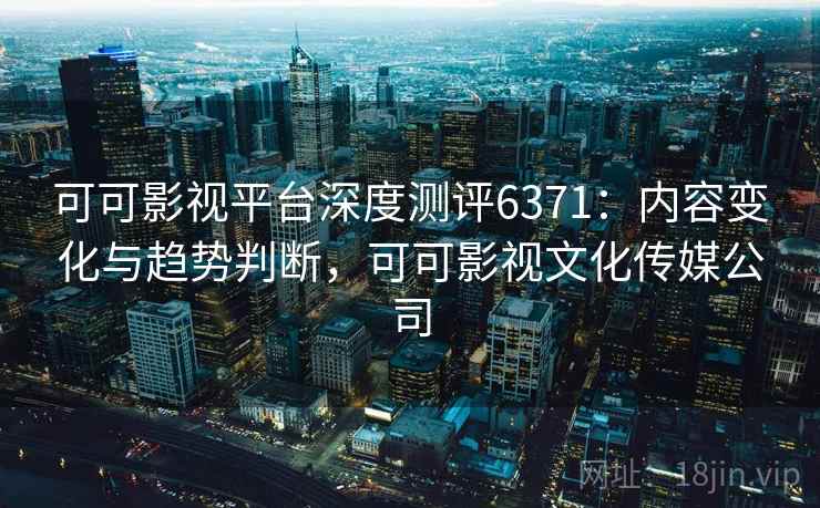 可可影视平台深度测评6371：内容变化与趋势判断，可可影视文化传媒公司