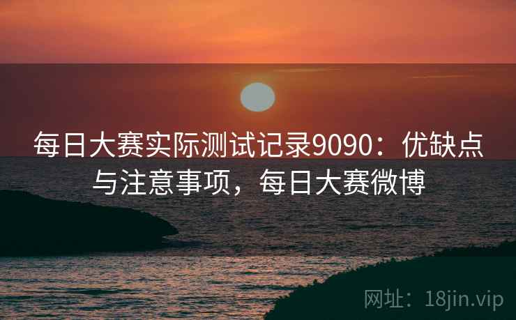 每日大赛实际测试记录9090：优缺点与注意事项，每日大赛微博