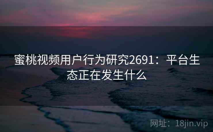 蜜桃视频用户行为研究2691：平台生态正在发生什么