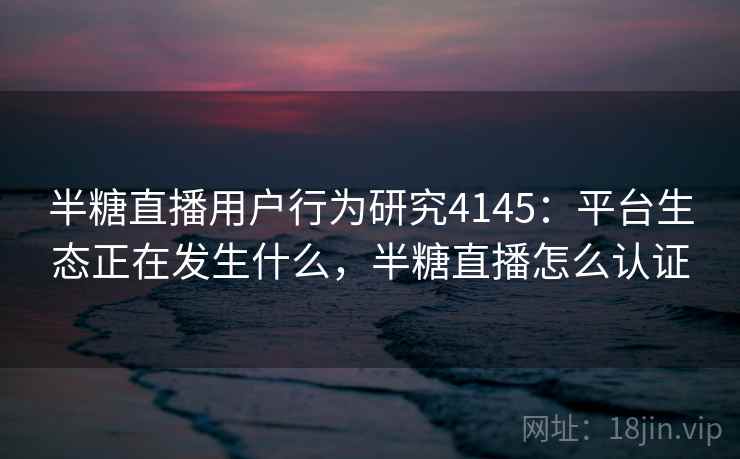 半糖直播用户行为研究4145：平台生态正在发生什么，半糖直播怎么认证