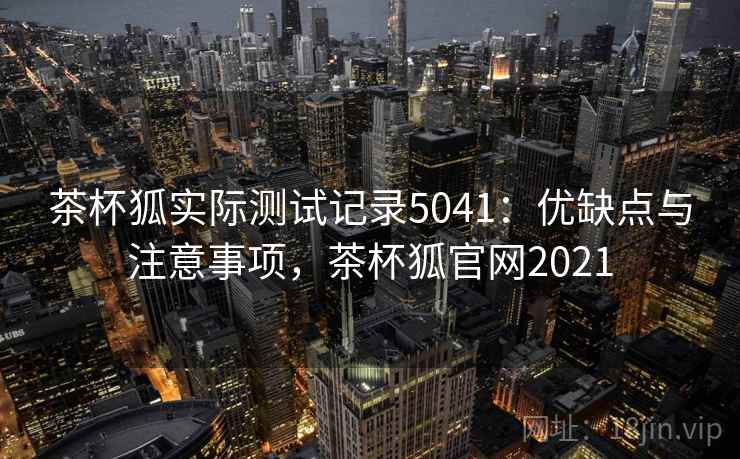茶杯狐实际测试记录5041：优缺点与注意事项，茶杯狐官网2021