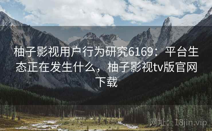 柚子影视用户行为研究6169：平台生态正在发生什么，柚子影视tv版官网下载
