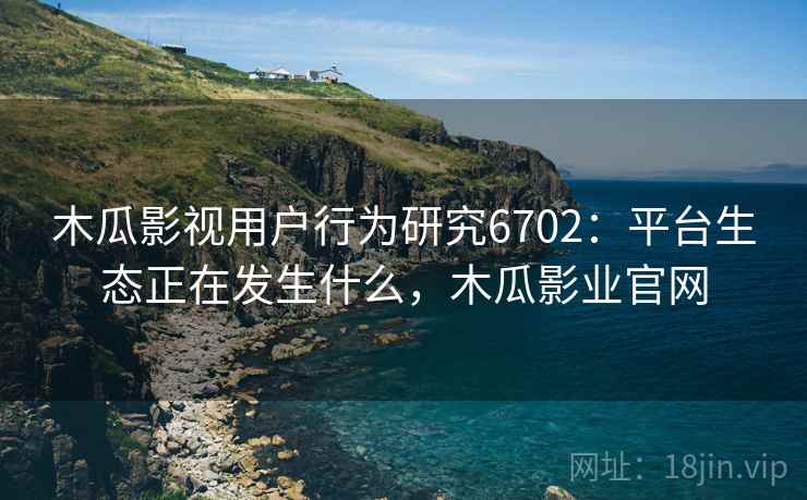 木瓜影视用户行为研究6702：平台生态正在发生什么，木瓜影业官网