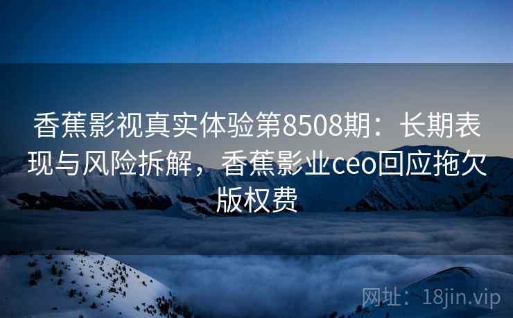 香蕉影视真实体验第8508期：长期表现与风险拆解，香蕉影业ceo回应拖欠版权费