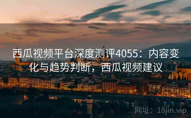 西瓜视频平台深度测评4055：内容变化与趋势判断，西瓜视频建议