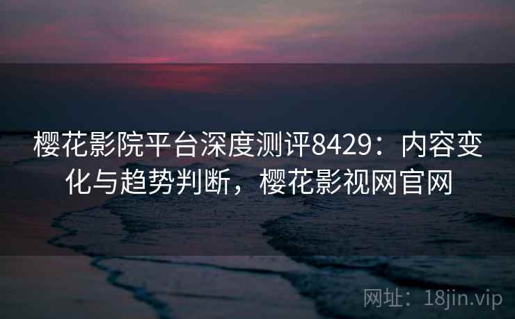 樱花影院平台深度测评8429：内容变化与趋势判断，樱花影视网官网