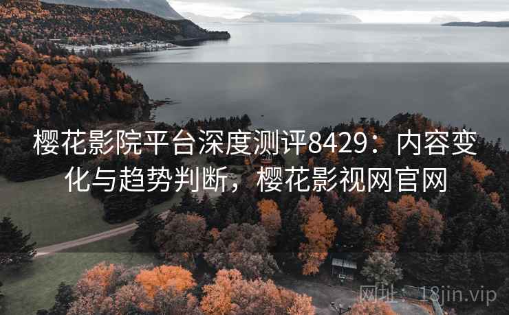樱花影院平台深度测评8429：内容变化与趋势判断，樱花影视网官网