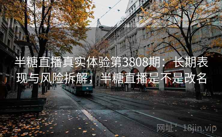 半糖直播真实体验第3808期：长期表现与风险拆解，半糖直播是不是改名