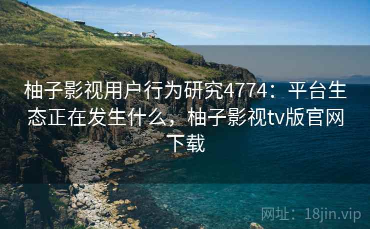 柚子影视用户行为研究4774：平台生态正在发生什么，柚子影视tv版官网下载