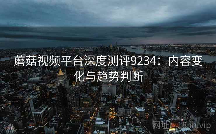 蘑菇视频平台深度测评9234：内容变化与趋势判断