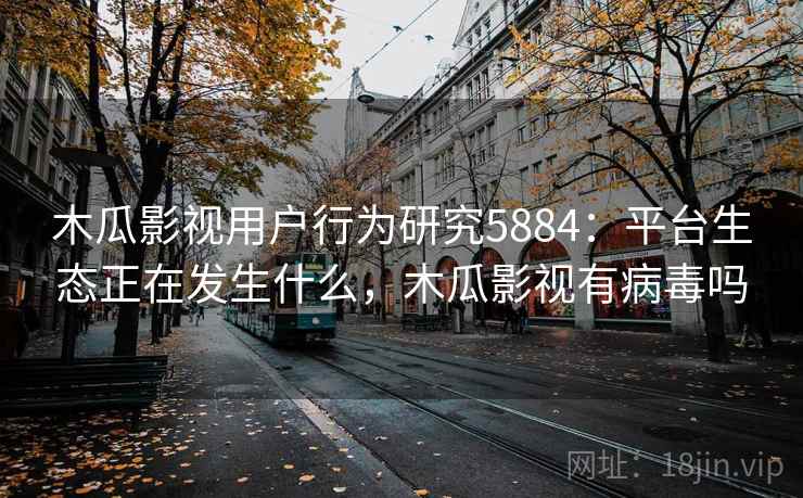 木瓜影视用户行为研究5884：平台生态正在发生什么，木瓜影视有病毒吗