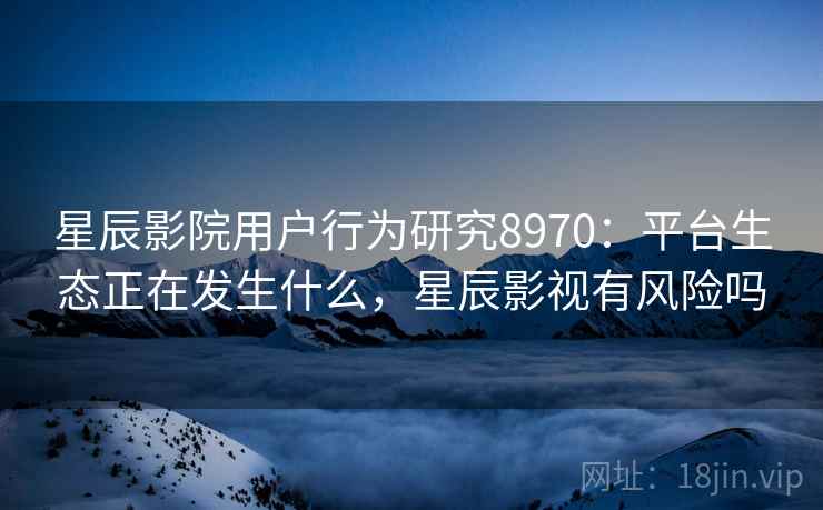 星辰影院用户行为研究8970：平台生态正在发生什么，星辰影视有风险吗