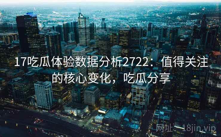 17吃瓜体验数据分析2722：值得关注的核心变化，吃瓜分享