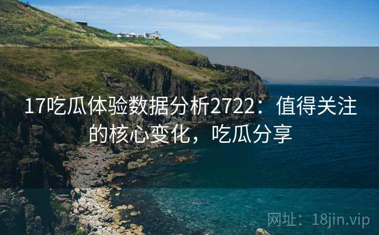 17吃瓜体验数据分析2722：值得关注的核心变化，吃瓜分享