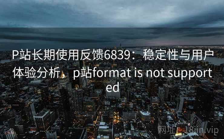 P站长期使用反馈6839：稳定性与用户体验分析，p站format is not supported