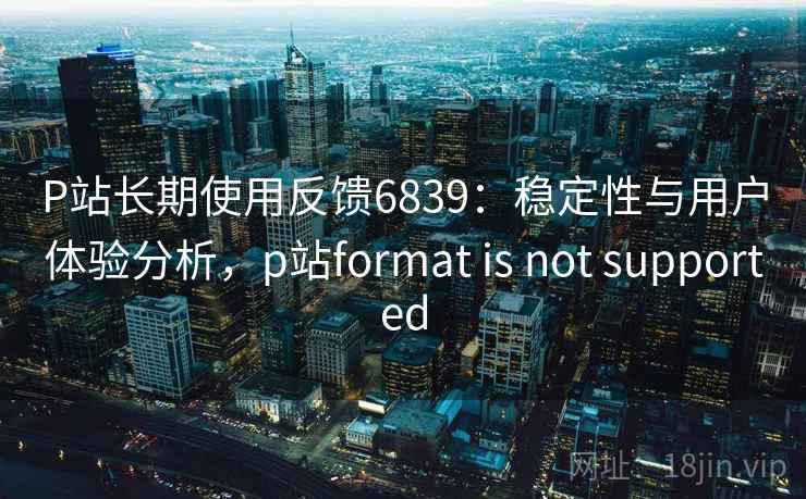 P站长期使用反馈6839：稳定性与用户体验分析，p站format is not supported