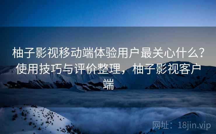 柚子影视移动端体验用户最关心什么？使用技巧与评价整理，柚子影视客户端