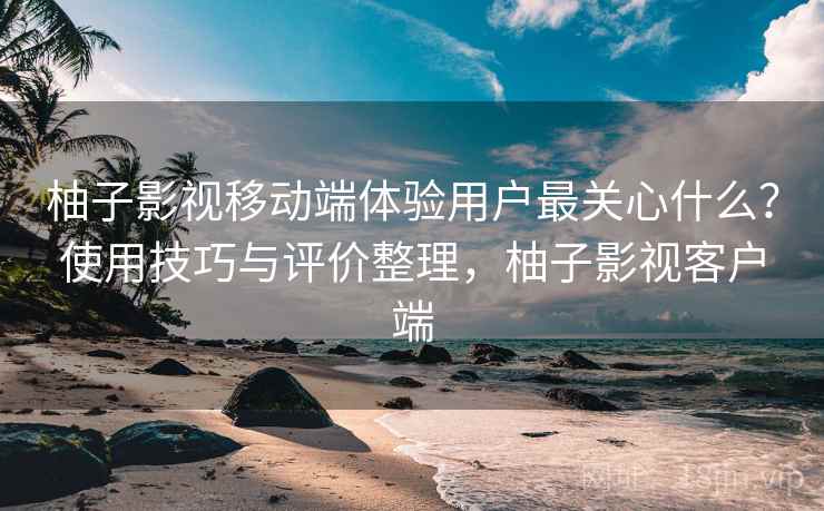 柚子影视移动端体验用户最关心什么？使用技巧与评价整理，柚子影视客户端